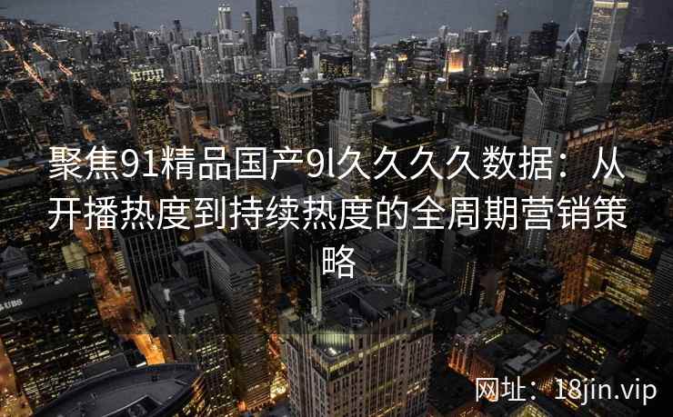 聚焦91精品国产9l久久久久数据：从开播热度到持续热度的全周期营销策略