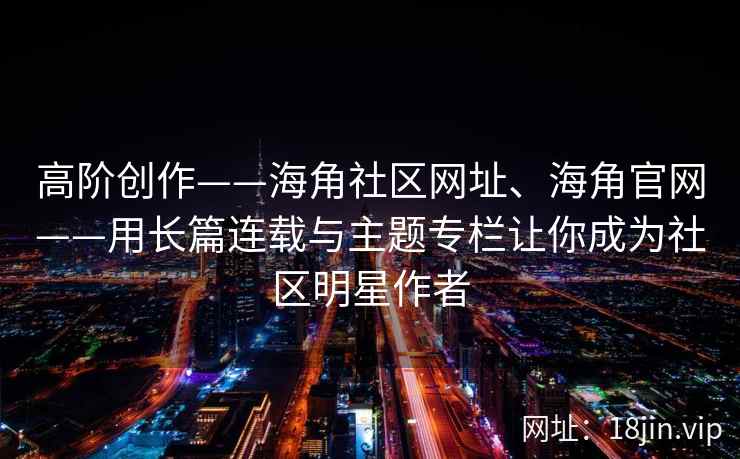 高阶创作——海角社区网址、海角官网——用长篇连载与主题专栏让你成为社区明星作者