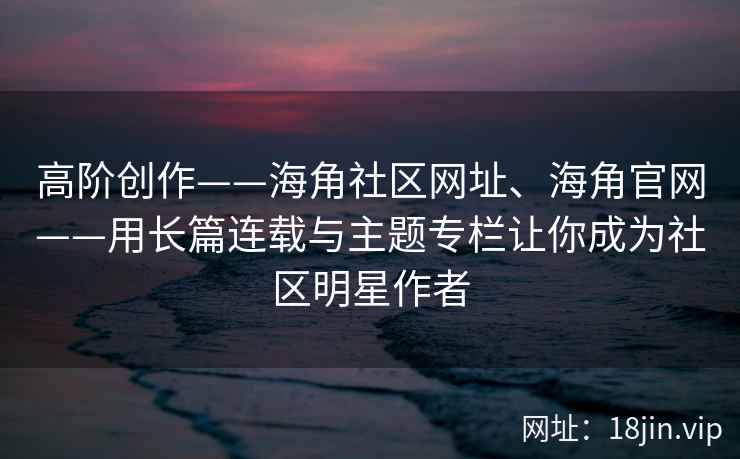 高阶创作——海角社区网址、海角官网——用长篇连载与主题专栏让你成为社区明星作者