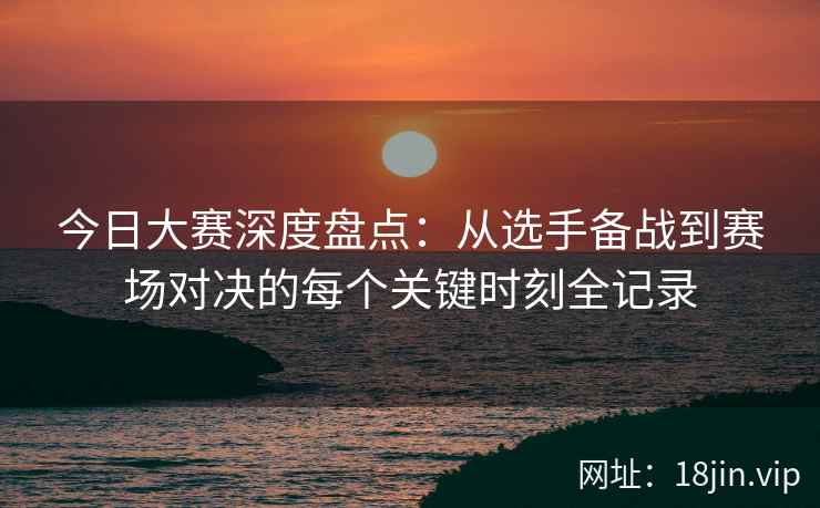 今日大赛深度盘点：从选手备战到赛场对决的每个关键时刻全记录