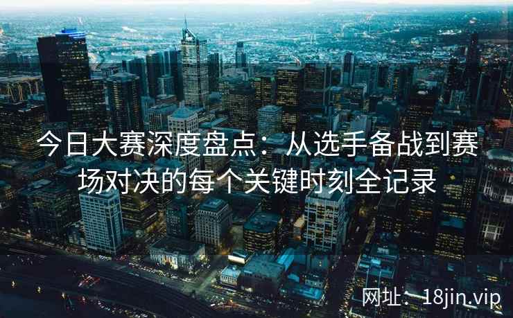 今日大赛深度盘点：从选手备战到赛场对决的每个关键时刻全记录