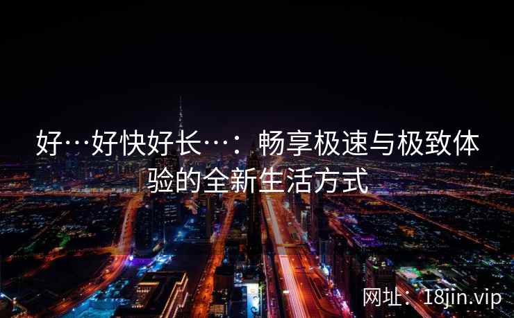 好…好快好长…：畅享极速与极致体验的全新生活方式