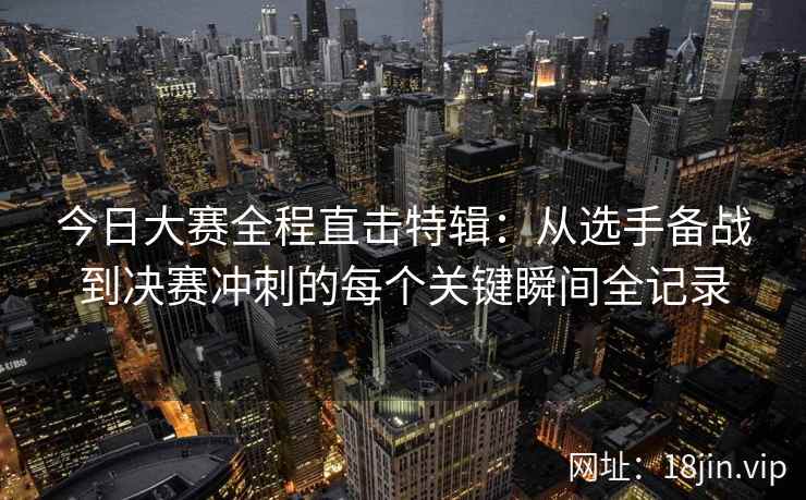 今日大赛全程直击特辑：从选手备战到决赛冲刺的每个关键瞬间全记录