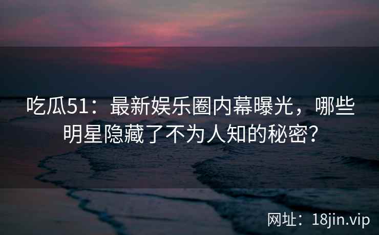 吃瓜51：最新娱乐圈内幕曝光，哪些明星隐藏了不为人知的秘密？