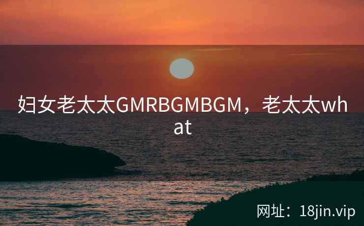 妇女老太太GMRBGMBGM，老太太what