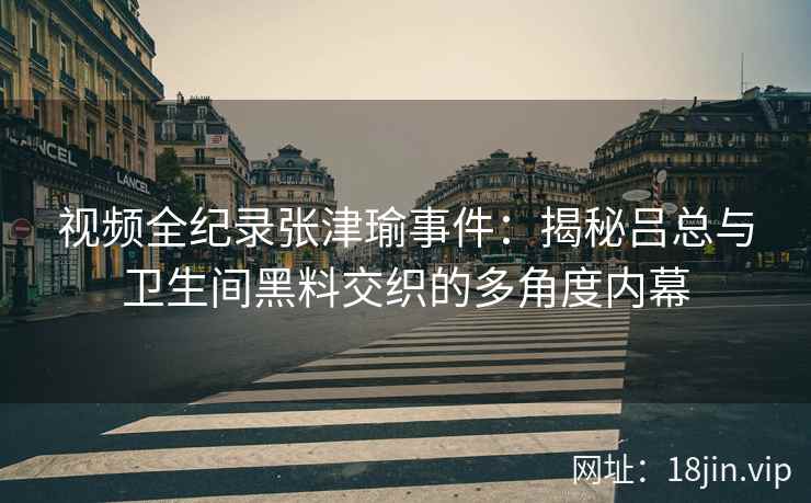 视频全纪录张津瑜事件：揭秘吕总与卫生间黑料交织的多角度内幕