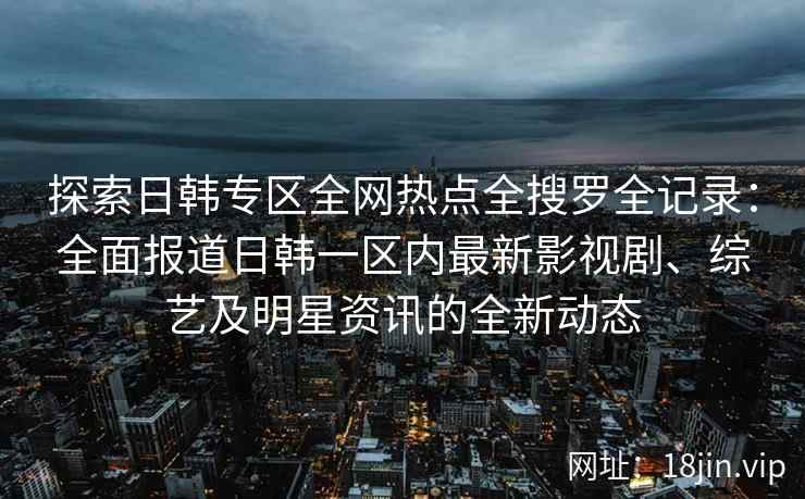 探索日韩专区全网热点全搜罗全记录：全面报道日韩一区内最新影视剧、综艺及明星资讯的全新动态