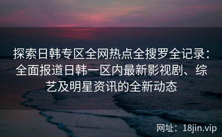 探索日韩专区全网热点全搜罗全记录：全面报道日韩一区内最新影视剧、综艺及明星资讯的全新动态