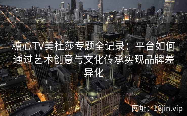 糖心TV美杜莎专题全记录：平台如何通过艺术创意与文化传承实现品牌差异化