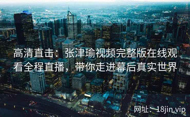 高清直击：张津瑜视频完整版在线观看全程直播，带你走进幕后真实世界