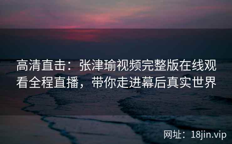 高清直击：张津瑜视频完整版在线观看全程直播，带你走进幕后真实世界