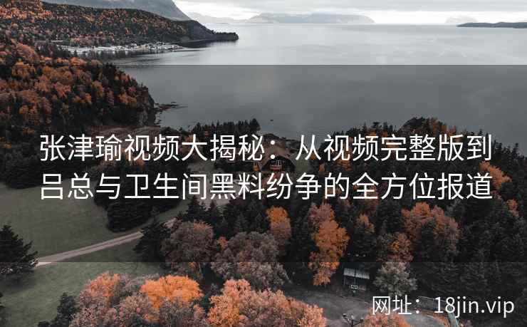 张津瑜视频大揭秘：从视频完整版到吕总与卫生间黑料纷争的全方位报道