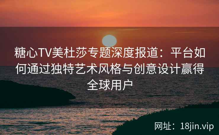 糖心TV美杜莎专题深度报道：平台如何通过独特艺术风格与创意设计赢得全球用户
