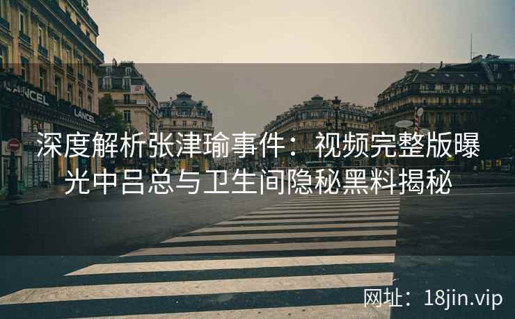 深度解析张津瑜事件：视频完整版曝光中吕总与卫生间隐秘黑料揭秘