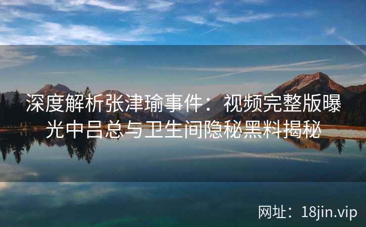 深度解析张津瑜事件：视频完整版曝光中吕总与卫生间隐秘黑料揭秘