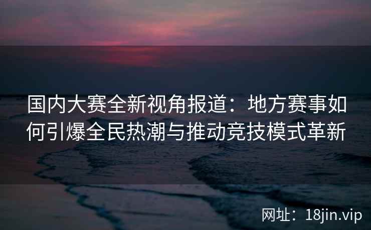 国内大赛全新视角报道：地方赛事如何引爆全民热潮与推动竞技模式革新