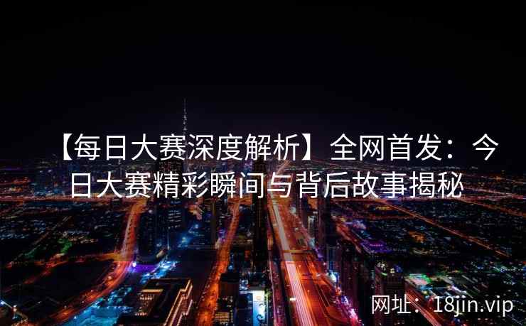 【每日大赛深度解析】全网首发：今日大赛精彩瞬间与背后故事揭秘