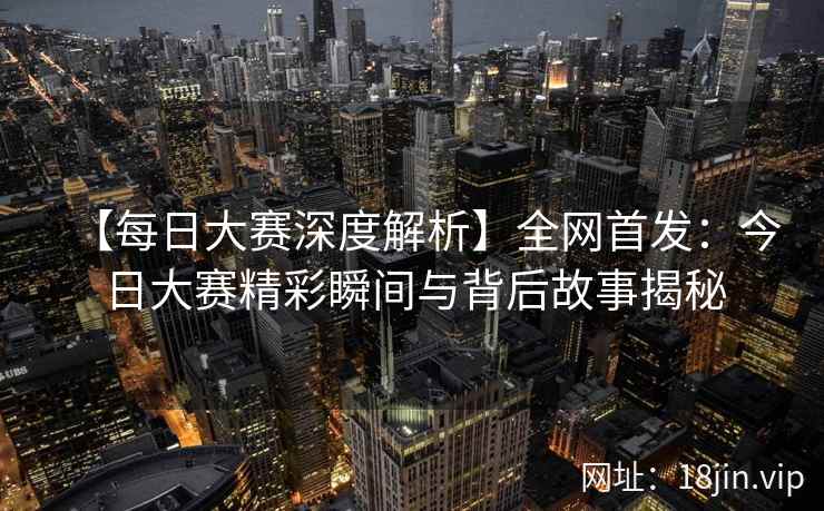 【每日大赛深度解析】全网首发：今日大赛精彩瞬间与背后故事揭秘