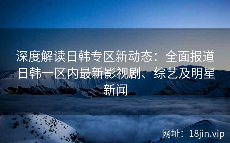 深度解读日韩专区新动态：全面报道日韩一区内最新影视剧、综艺及明星新闻