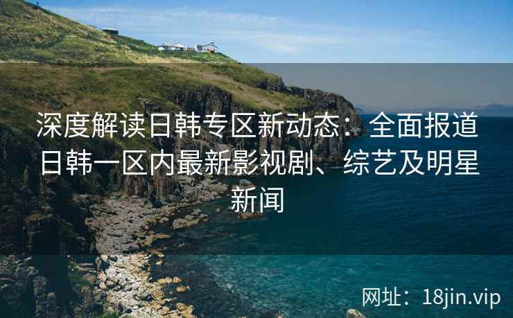深度解读日韩专区新动态：全面报道日韩一区内最新影视剧、综艺及明星新闻