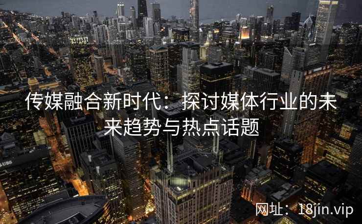 传媒融合新时代：探讨媒体行业的未来趋势与热点话题