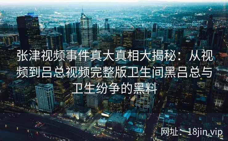 张津视频事件真大真相大揭秘：从视频到吕总视频完整版卫生间黑吕总与卫生纷争的黑料