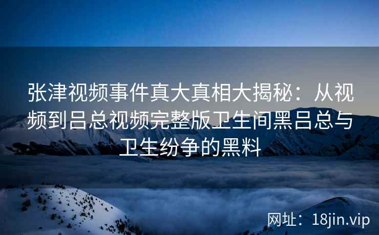 张津视频事件真大真相大揭秘：从视频到吕总视频完整版卫生间黑吕总与卫生纷争的黑料