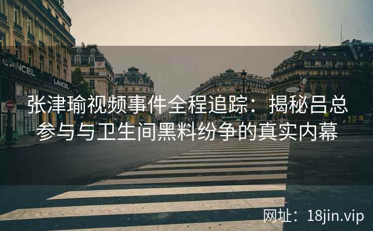 张津瑜视频事件全程追踪：揭秘吕总参与与卫生间黑料纷争的真实内幕