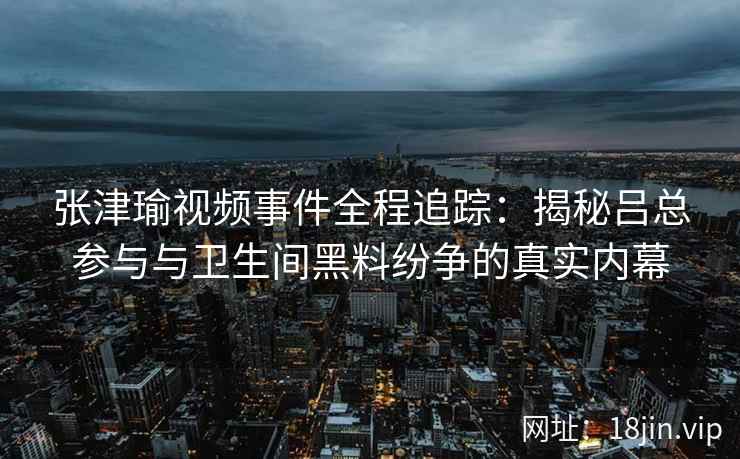 张津瑜视频事件全程追踪：揭秘吕总参与与卫生间黑料纷争的真实内幕