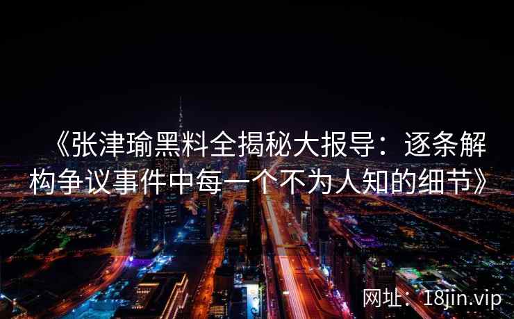 《张津瑜黑料全揭秘大报导：逐条解构争议事件中每一个不为人知的细节》
