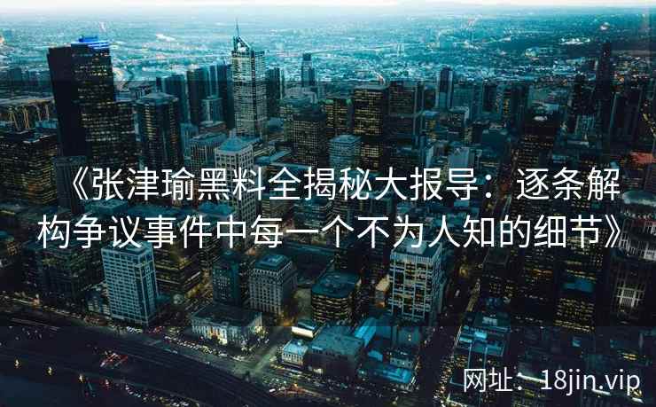 《张津瑜黑料全揭秘大报导：逐条解构争议事件中每一个不为人知的细节》