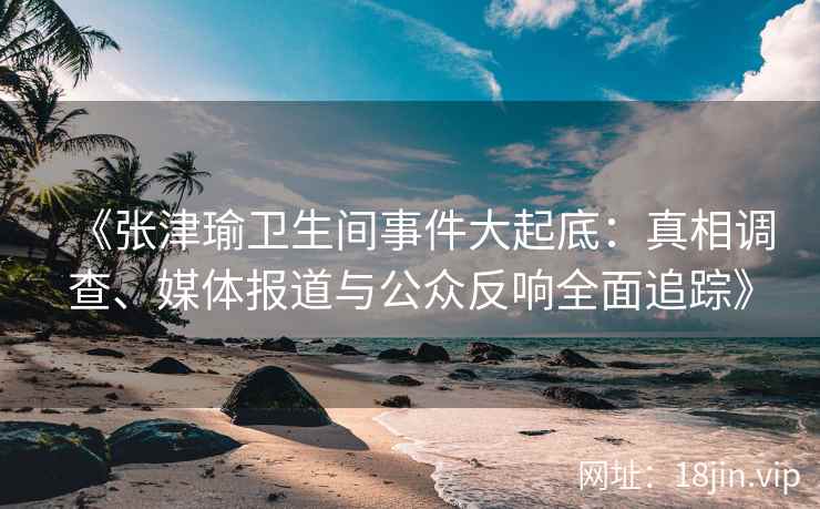 《张津瑜卫生间事件大起底：真相调查、媒体报道与公众反响全面追踪》