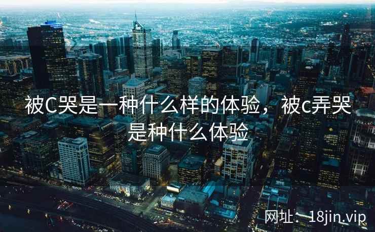 被C哭是一种什么样的体验，被c弄哭是种什么体验