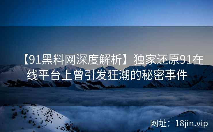 【91黑料网深度解析】独家还原91在线平台上曾引发狂潮的秘密事件