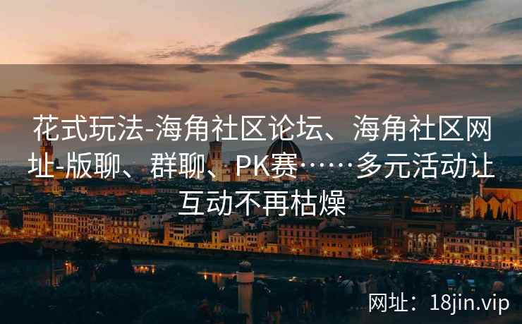 花式玩法-海角社区论坛、海角社区网址-版聊、群聊、PK赛……多元活动让互动不再枯燥