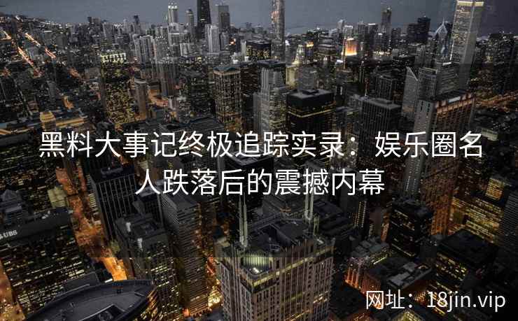 黑料大事记终极追踪实录：娱乐圈名人跌落后的震撼内幕