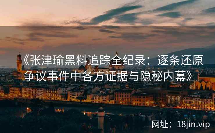 《张津瑜黑料追踪全纪录：逐条还原争议事件中各方证据与隐秘内幕》