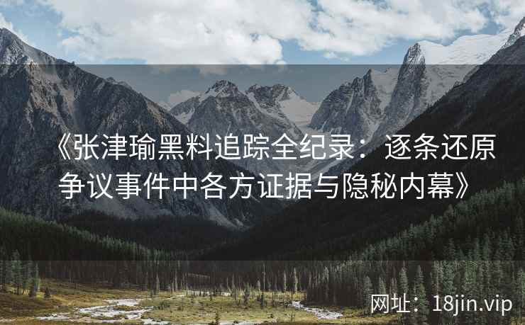 《张津瑜黑料追踪全纪录：逐条还原争议事件中各方证据与隐秘内幕》