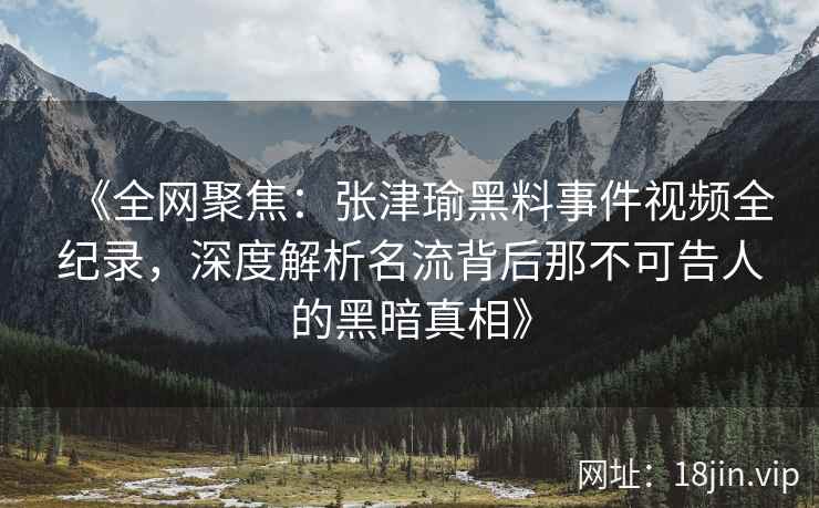 《全网聚焦：张津瑜黑料事件视频全纪录，深度解析名流背后那不可告人的黑暗真相》