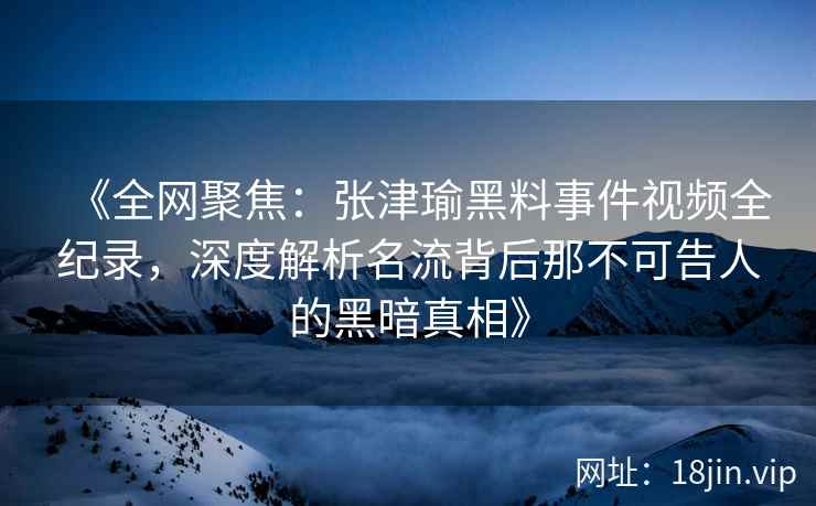 《全网聚焦：张津瑜黑料事件视频全纪录，深度解析名流背后那不可告人的黑暗真相》