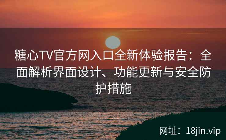 糖心TV官方网入口全新体验报告：全面解析界面设计、功能更新与安全防护措施