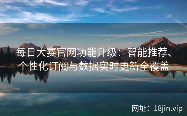 每日大赛官网功能升级：智能推荐、个性化订阅与数据实时更新全覆盖
