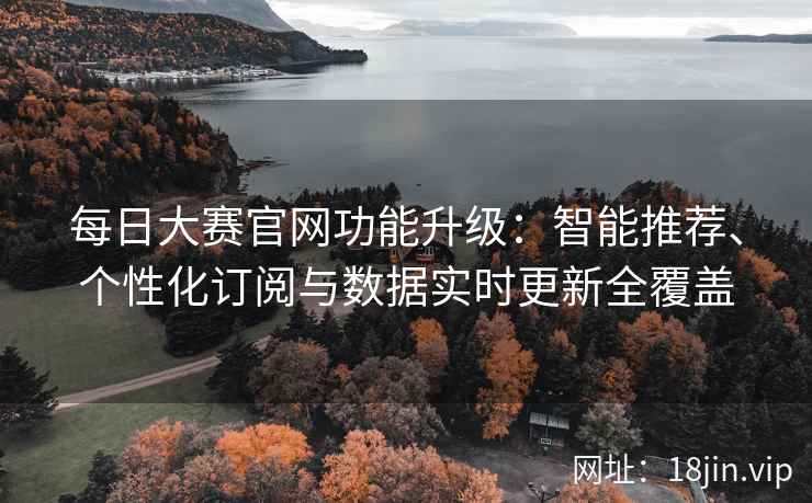 每日大赛官网功能升级：智能推荐、个性化订阅与数据实时更新全覆盖