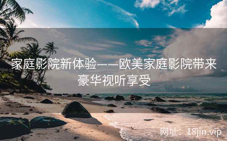 家庭影院新体验——欧美家庭影院带来豪华视听享受