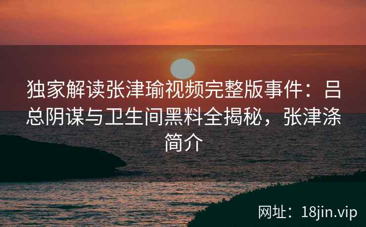 独家解读张津瑜视频完整版事件：吕总阴谋与卫生间黑料全揭秘，张津涤简介