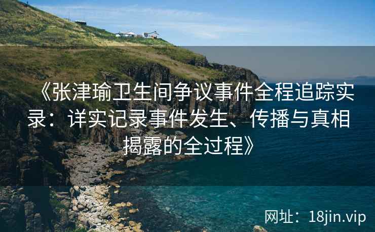 《张津瑜卫生间争议事件全程追踪实录：详实记录事件发生、传播与真相揭露的全过程》