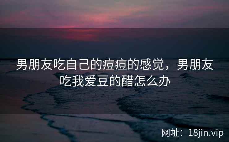男朋友吃自己的痘痘的感觉，男朋友吃我爱豆的醋怎么办