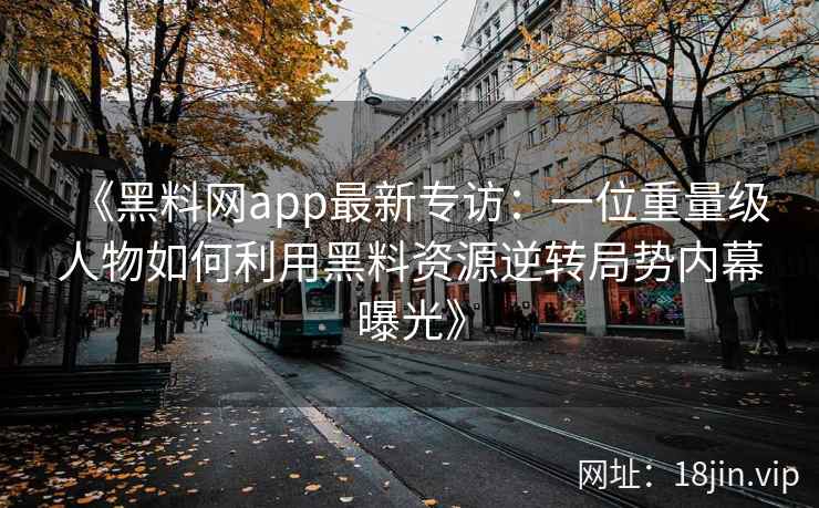 《黑料网app最新专访：一位重量级人物如何利用黑料资源逆转局势内幕曝光》