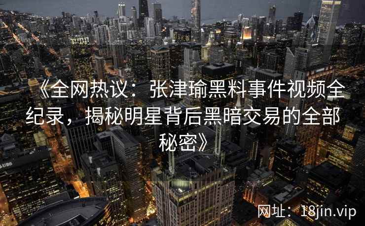 《全网热议：张津瑜黑料事件视频全纪录，揭秘明星背后黑暗交易的全部秘密》
