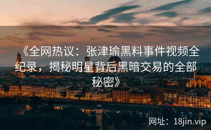《全网热议：张津瑜黑料事件视频全纪录，揭秘明星背后黑暗交易的全部秘密》